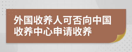 外国收养人可否向中国收养中心申请收养