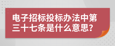 电子招标投标办法中第三十七条是什么意思？