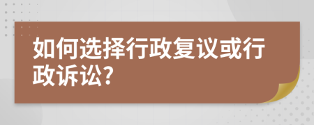 如何选择行政复议或行政诉讼?