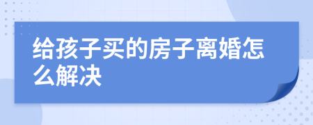 给孩子买的房子离婚怎么解决