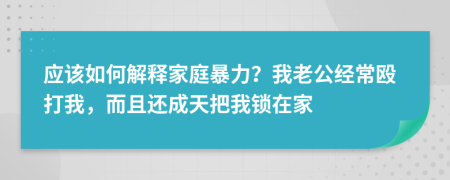 应该如何解释家庭暴力？我老公经常殴打我，而且还成天把我锁在家