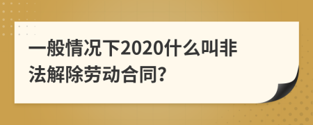 一般情况下2020什么叫非法解除劳动合同？