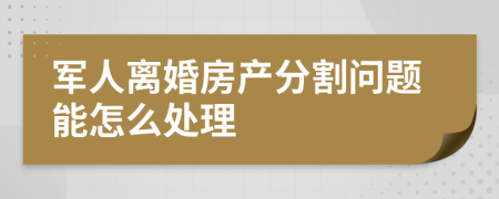 军人离婚房产分割问题能怎么处理