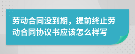 劳动合同没到期，提前终止劳动合同协议书应该怎么样写