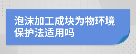 泡沫加工成块为物环境保护法适用吗