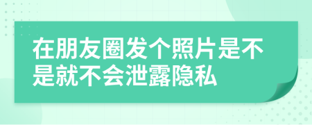 在朋友圈发个照片是不是就不会泄露隐私