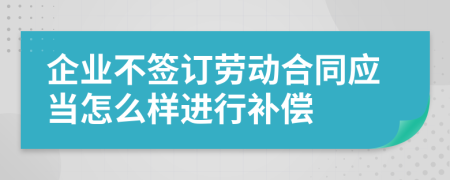 企业不签订劳动合同应当怎么样进行补偿