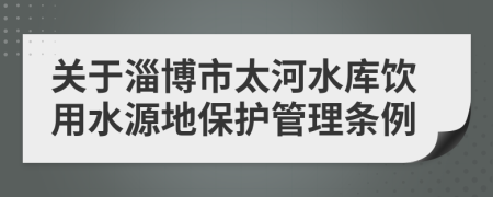 关于淄博市太河水库饮用水源地保护管理条例