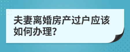 夫妻离婚房产过户应该如何办理？