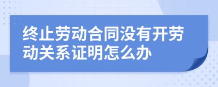 终止劳动合同没有开劳动关系证明怎么办