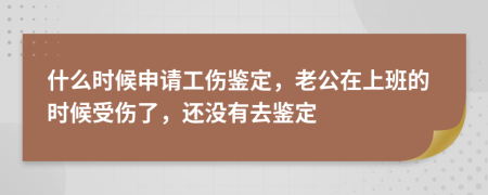 什么时候申请工伤鉴定，老公在上班的时候受伤了，还没有去鉴定