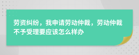 劳资纠纷，我申请劳动仲裁，劳动仲裁不予受理要应该怎么样办