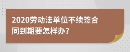 2020劳动法单位不续签合同到期要怎样办？