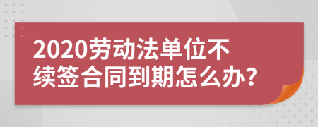 2020劳动法单位不续签合同到期怎么办？