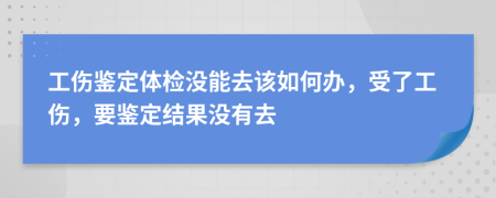 工伤鉴定体检没能去该如何办，受了工伤，要鉴定结果没有去