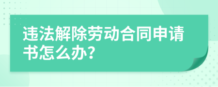 违法解除劳动合同申请书怎么办？