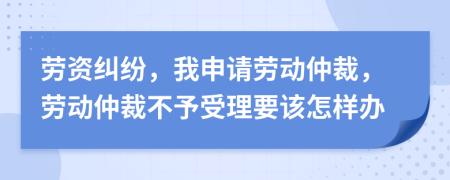 劳资纠纷，我申请劳动仲裁，劳动仲裁不予受理要该怎样办