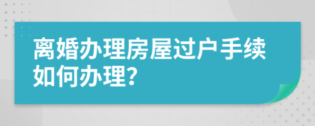 离婚办理房屋过户手续如何办理？