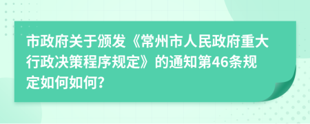 市政府关于颁发《常州市人民政府重大行政决策程序规定》的通知第46条规定如何如何？