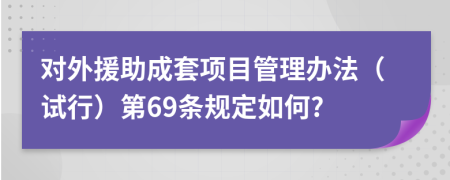 对外援助成套项目管理办法（试行）第69条规定如何?