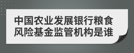 中国农业发展银行粮食风险基金监管机构是谁