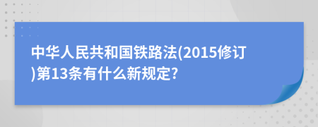 中华人民共和国铁路法(2015修订)第13条有什么新规定?