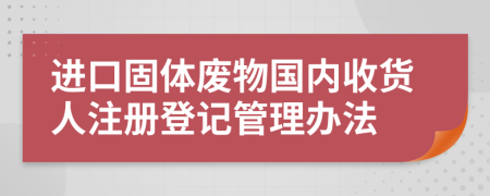 进口固体废物国内收货人注册登记管理办法