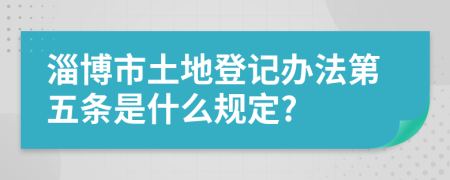 淄博市土地登记办法第五条是什么规定?