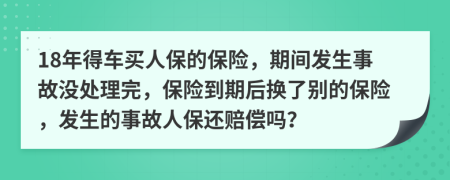 18年得车买人保的保险，期间发生事故没处理完，保险到期后换了别的保险，发生的事故人保还赔偿吗？