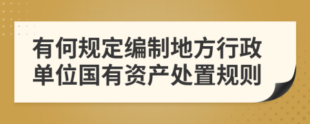 有何规定编制地方行政单位国有资产处置规则