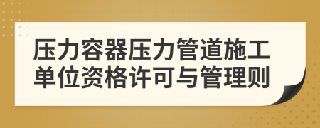 压力容器压力管道施工单位资格许可与管理则