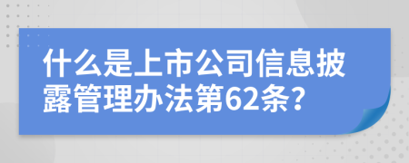 什么是上市公司信息披露管理办法第62条？