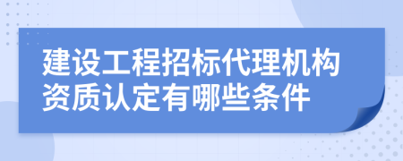 建设工程招标代理机构资质认定有哪些条件