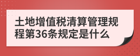 土地增值税清算管理规程第36条规定是什么