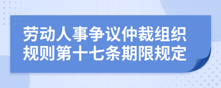 劳动人事争议仲裁组织规则第十七条期限规定