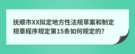 抚顺市XX拟定地方性法规草案和制定规章程序规定第15条如何规定的?