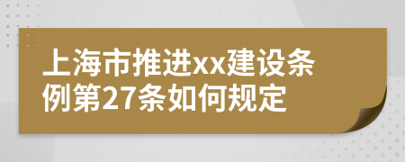 上海市推进xx建设条例第27条如何规定