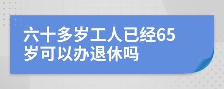 六十多岁工人已经65岁可以办退休吗
