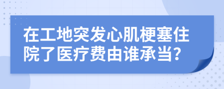 在工地突发心肌梗塞住院了医疗费由谁承当？