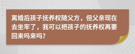 离婚后孩子抚养权随父方，但父亲现在去坐牢了，我可以把孩子的抚养权再要回来吗来吗？