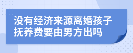 没有经济来源离婚孩子抚养费要由男方出吗