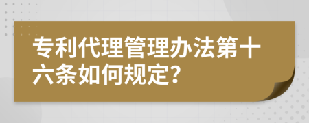 专利代理管理办法第十六条如何规定？