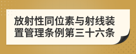 放射性同位素与射线装置管理条例第三十六条