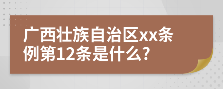 广西壮族自治区xx条例第12条是什么?