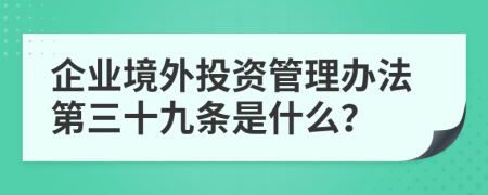 企业境外投资管理办法第三十九条是什么？