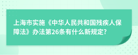 上海市实施《中华人民共和国残疾人保障法》办法第26条有什么新规定?