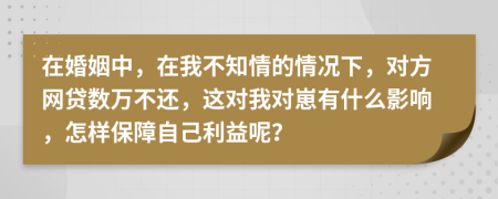 在婚姻中，在我不知情的情况下，对方网贷数万不还，这对我对崽有什么影响，怎样保障自己利益呢？