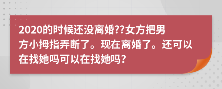 2020的时候还没离婚??女方把男方小拇指弄断了。现在离婚了。还可以在找她吗可以在找她吗？