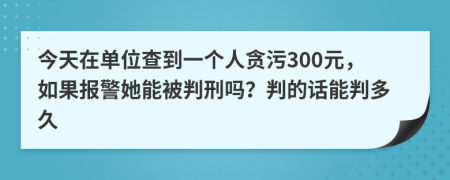 今天在单位查到一个人贪污300元，如果报警她能被判刑吗？判的话能判多久