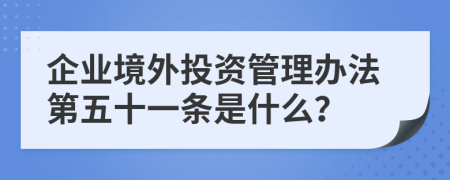 企业境外投资管理办法第五十一条是什么？